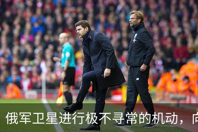 俄军卫星进行极不寻常的机动，向一颗支持乌克兰的北约卫星靠近